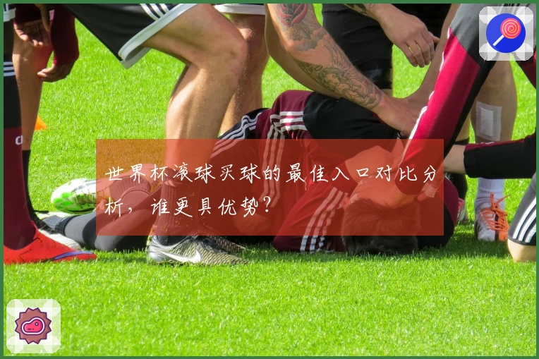 世界杯滚球买球的最佳入口对比分析,谁更具优势?