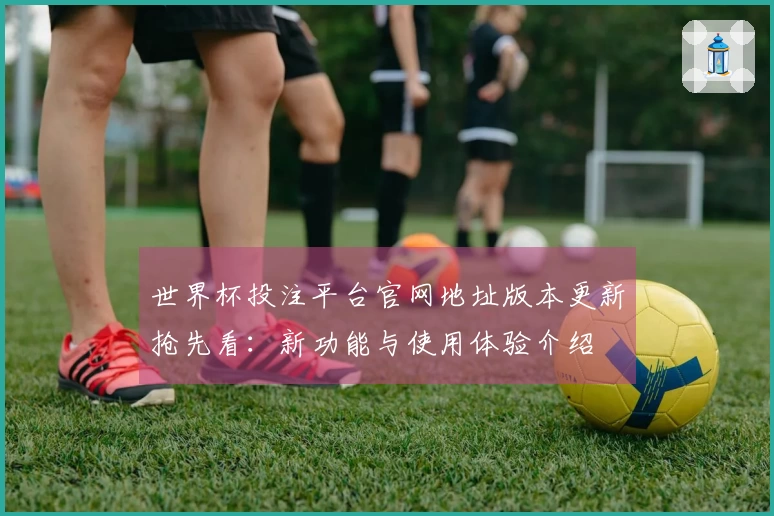 世界杯投注平台官网地址版本更新抢先看：新功能与使用体验介绍