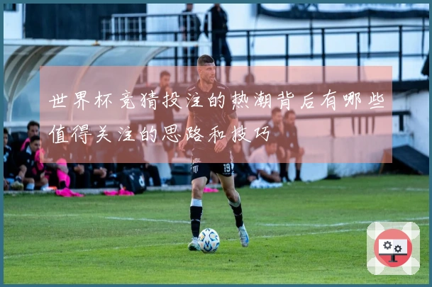 世界杯竞猜投注的热潮背后有哪些值得关注的思路和技巧